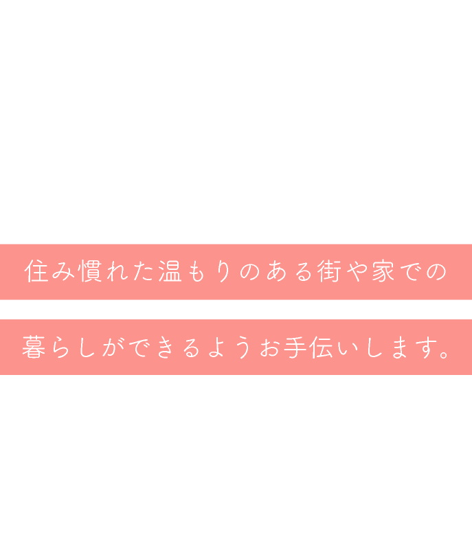 住み慣れた温もりのある街や家での暮らしができるようお手伝いします。