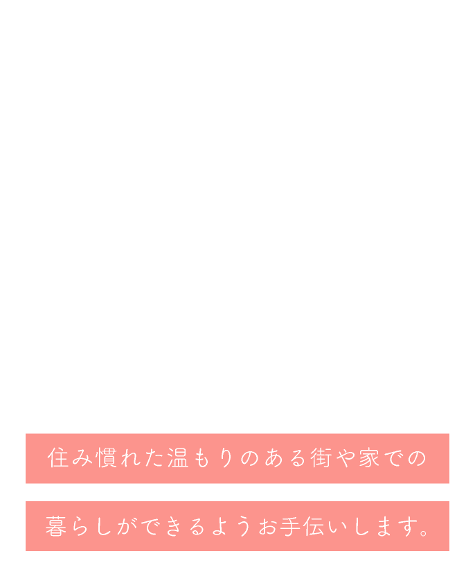 住み慣れた温もりのある街や家での暮らしができるようお手伝いします。